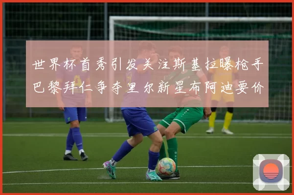 世界杯首秀引发关注斯基拉曝枪手巴黎拜仁争夺里尔新星布阿迪要价7000万欧