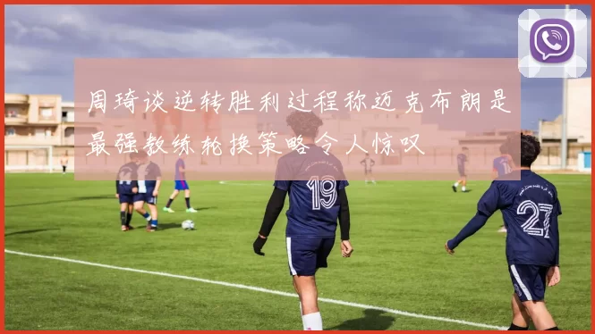 周琦谈逆转胜利过程称迈克布朗是最强教练轮换策略令人惊叹