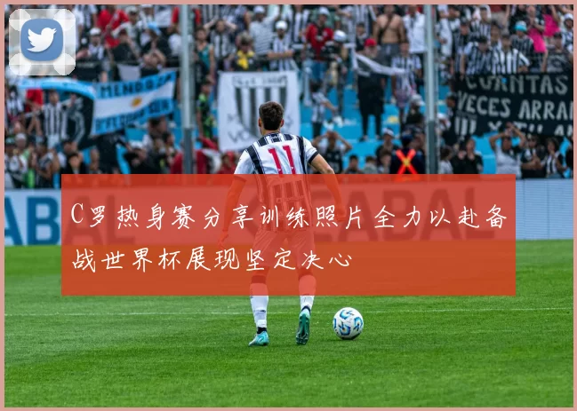 C罗热身赛分享训练照片全力以赴备战世界杯展现坚定决心