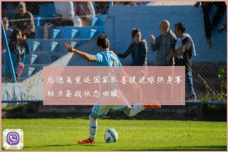 厄德高重返国家队喜提进球热身赛助力备战状态回暖