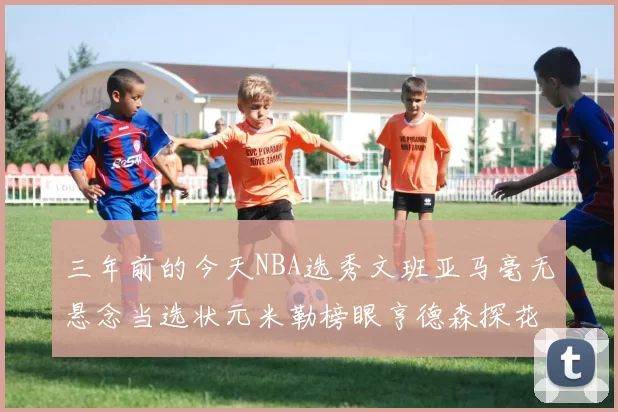 三年前的今天NBA选秀文班亚马毫无悬念当选状元米勒榜眼亨德森探花成就传奇时刻